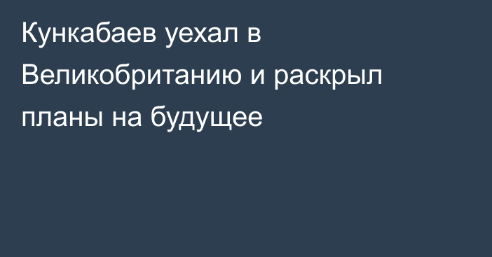 Кункабаев уехал в Великобританию и раскрыл планы на будущее