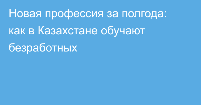 Новая профессия за полгода: как в Казахстане обучают безработных