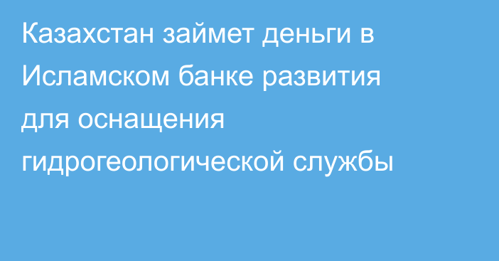 Казахстан займет деньги в Исламском банке развития для оснащения гидрогеологической службы