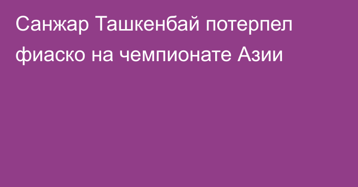 Санжар Ташкенбай потерпел фиаско на чемпионате Азии