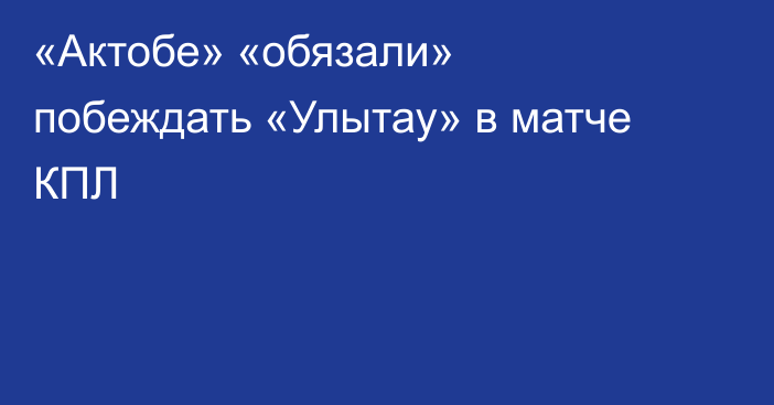 «Актобе» «обязали» побеждать «Улытау» в матче КПЛ