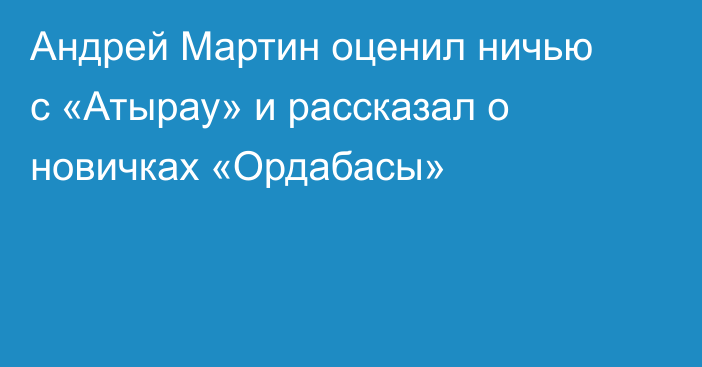 Андрей Мартин оценил ничью с «Атырау» и рассказал о новичках «Ордабасы»