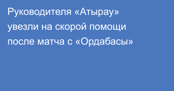Руководителя «Атырау» увезли на скорой помощи после матча с «Ордабасы»