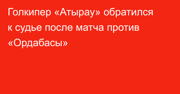 Голкипер «Атырау» обратился к судье после матча против «Ордабасы»