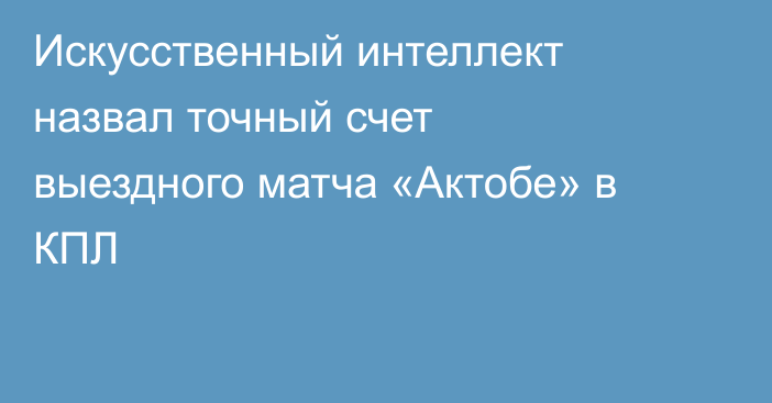 Искусственный интеллект назвал точный счет выездного матча «Актобе» в КПЛ