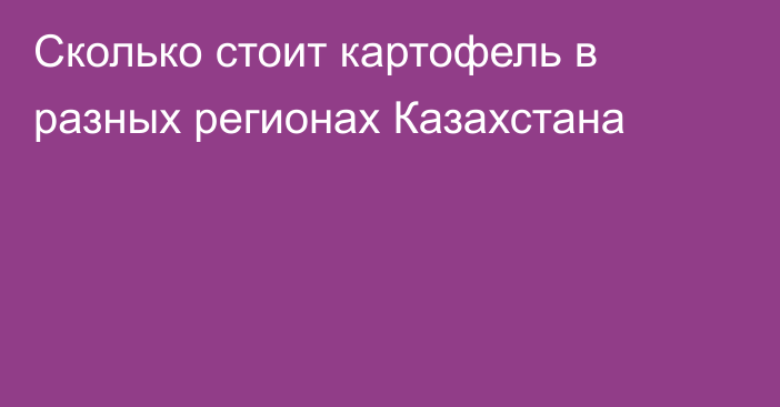 Сколько стоит картофель в разных регионах Казахстана