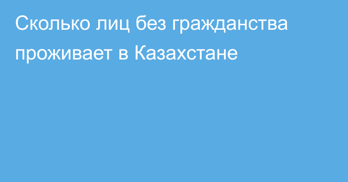Сколько лиц без гражданства проживает в Казахстане