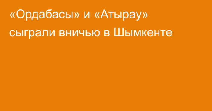 «Ордабасы» и «Атырау» сыграли вничью в Шымкенте