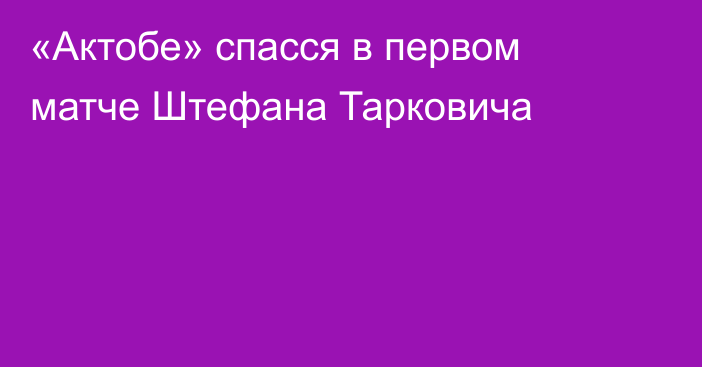 «Актобе» спасся в первом матче Штефана Тарковича