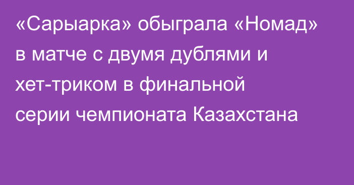 «Сарыарка» обыграла «Номад» в матче с двумя дублями и хет-триком в финальной серии чемпионата Казахстана