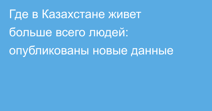 Где в Казахстане живет больше всего людей: опубликованы новые данные