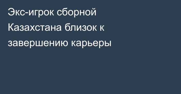 Экс-игрок сборной Казахстана близок к завершению карьеры