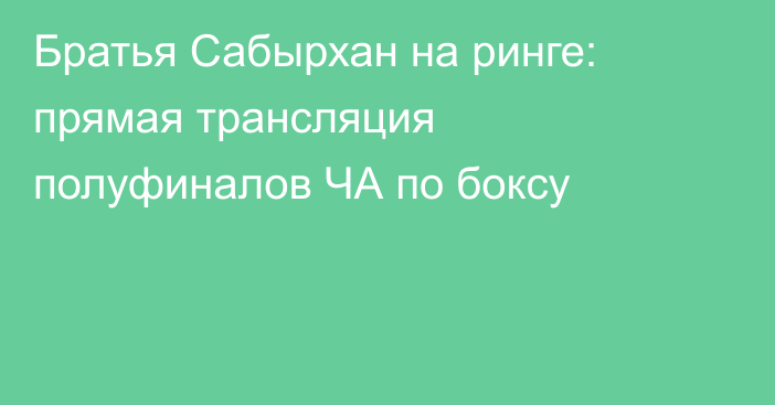 Братья Сабырхан на ринге: прямая трансляция полуфиналов ЧА по боксу