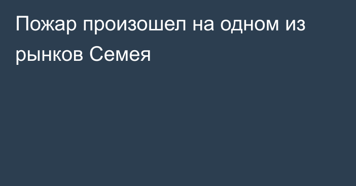 Пожар произошел на одном из рынков Семея