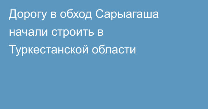 Дорогу в обход Сарыагаша начали строить в Туркестанской области