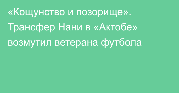 «Кощунство и позорище». Трансфер Нани в «Актобе» возмутил ветерана футбола