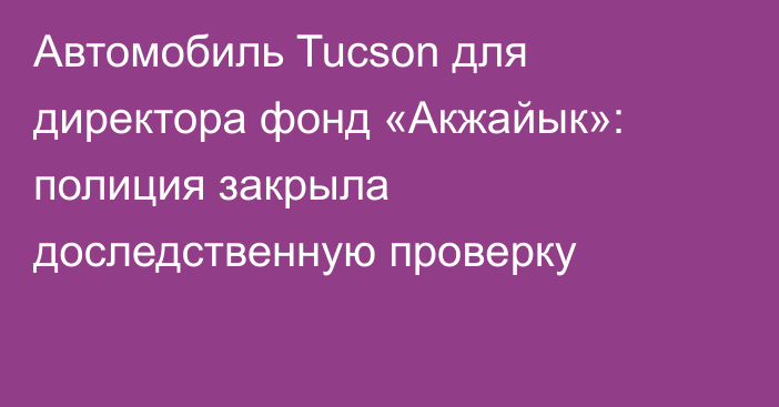 Автомобиль Tucson для директора фонд «Акжайык»: полиция закрыла доследственную проверку