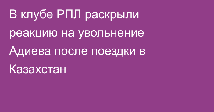 В клубе РПЛ раскрыли реакцию на увольнение Адиева после поездки в Казахстан
