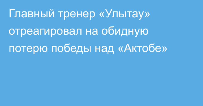 Главный тренер «Улытау» отреагировал на обидную потерю победы над «Актобе»