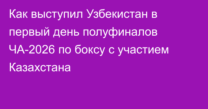 Как выступил Узбекистан в первый день полуфиналов ЧА-2026 по боксу с участием Казахстана