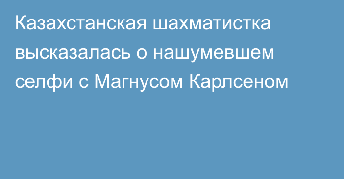 Казахстанская шахматистка высказалась о нашумевшем селфи с Магнусом Карлсеном