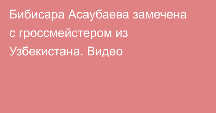 Бибисара Асаубаева замечена с гроссмейстером из Узбекистана. Видео