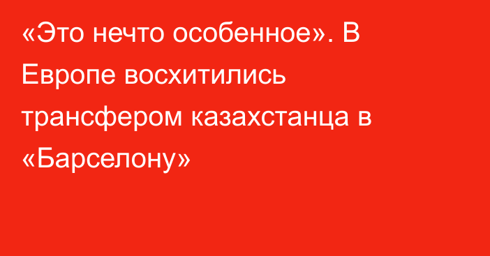«Это нечто особенное». В Европе восхитились трансфером казахстанца в «Барселону»