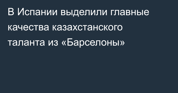 В Испании выделили главные качества казахстанского таланта из «Барселоны»