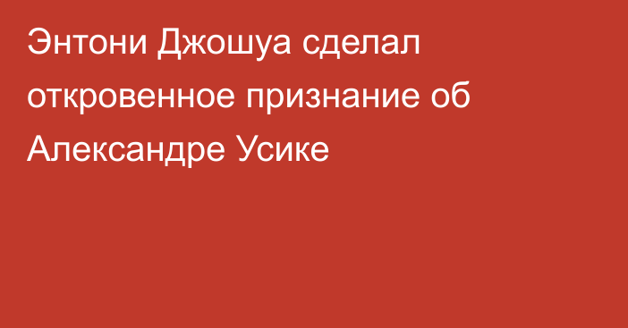 Энтони Джошуа сделал откровенное признание об Александре Усике