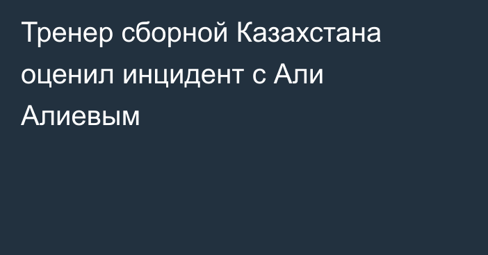 Тренер сборной Казахстана оценил инцидент с Али Алиевым
