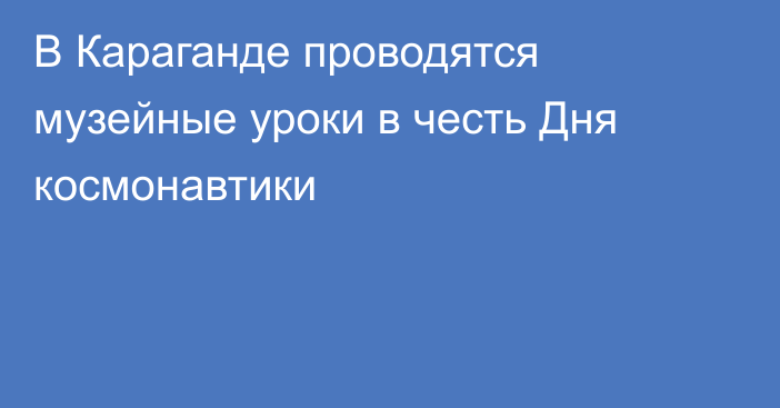 В Караганде проводятся музейные уроки в честь Дня космонавтики