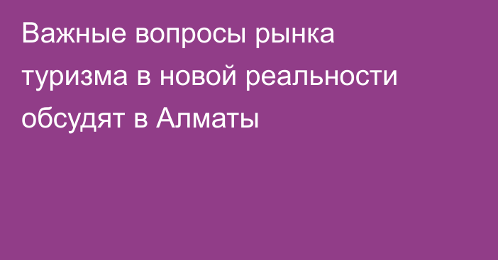 Важные вопросы рынка туризма в новой реальности обсудят в Алматы