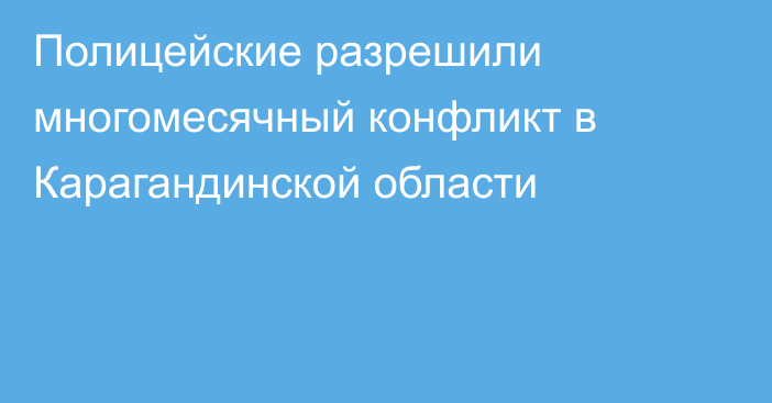 Полицейские разрешили многомесячный конфликт в Карагандинской области