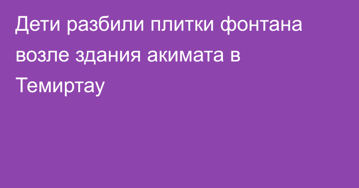 Дети разбили плитки фонтана возле здания акимата в Темиртау