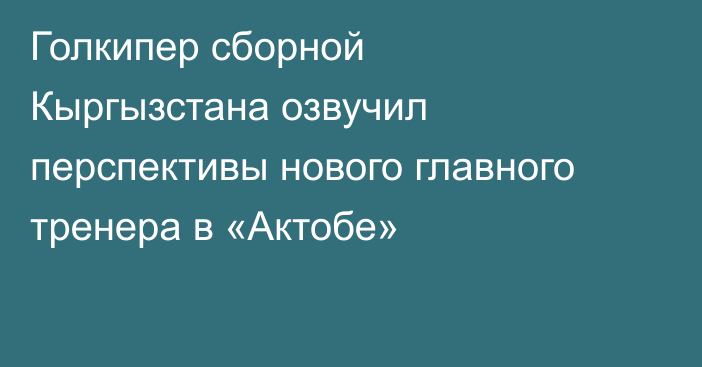 Голкипер сборной Кыргызстана озвучил перспективы нового главного тренера в «Актобе»