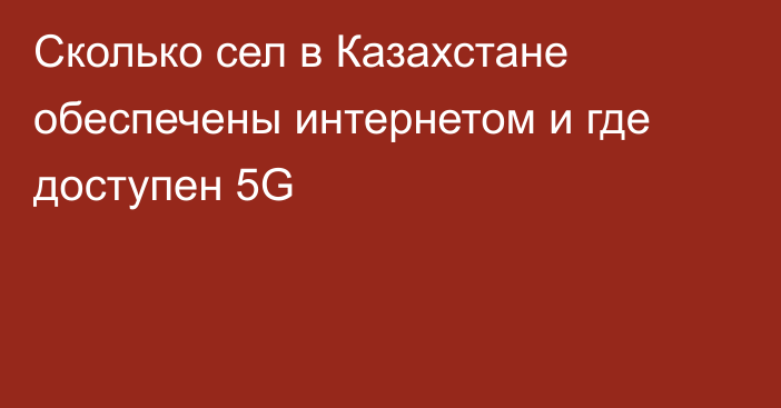 Сколько сел в Казахстане обеспечены интернетом и где доступен 5G