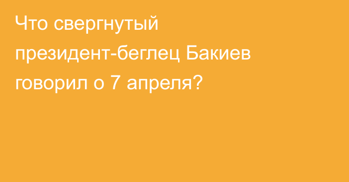 Что свергнутый президент-беглец Бакиев говорил о 7 апреля?