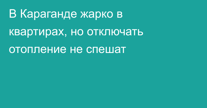 В Караганде жарко в квартирах, но отключать отопление не спешат