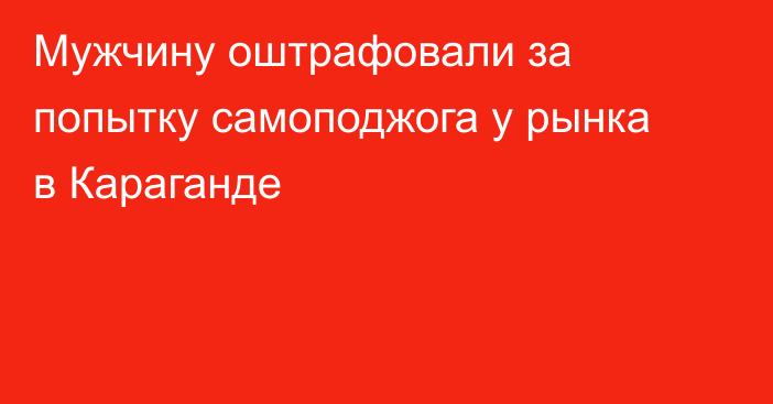 Мужчину оштрафовали за попытку самоподжога у рынка в Караганде