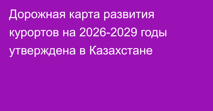 Дорожная карта развития курортов на 2026-2029 годы утверждена в Казахстане