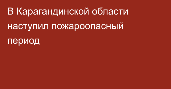 В Карагандинской области наступил пожароопасный период