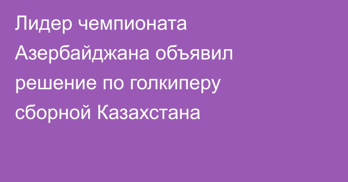 Лидер чемпионата Азербайджана объявил решение по голкиперу сборной Казахстана