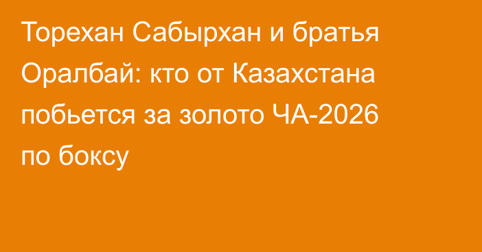 Торехан Сабырхан и братья Оралбай: кто от Казахстана побьется за золото ЧА-2026 по боксу
