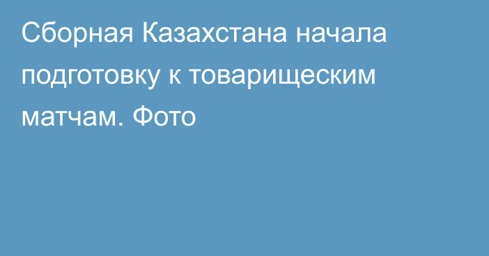 Сборная Казахстана начала подготовку к товарищеским матчам. Фото