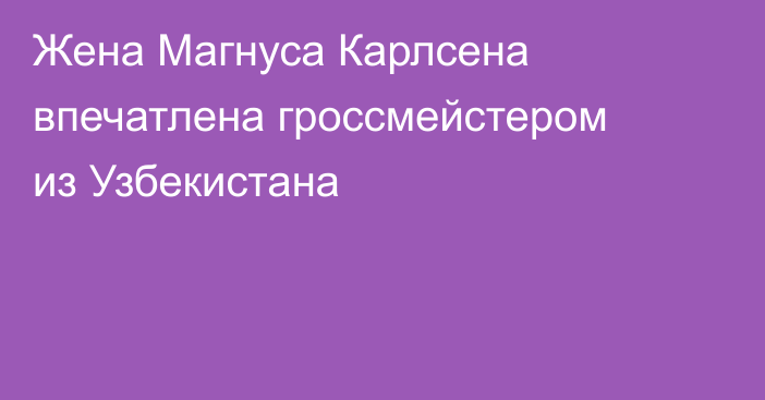 Жена Магнуса Карлсена впечатлена гроссмейстером из Узбекистана