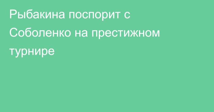 Рыбакина поспорит с Соболенко на престижном турнире