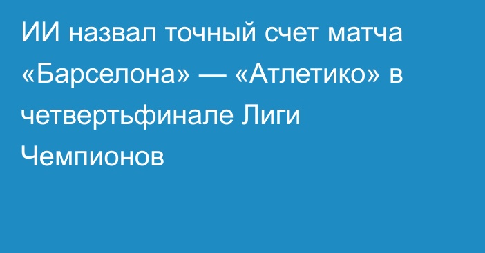 ИИ назвал точный счет матча «Барселона» — «Атлетико» в четвертьфинале Лиги Чемпионов