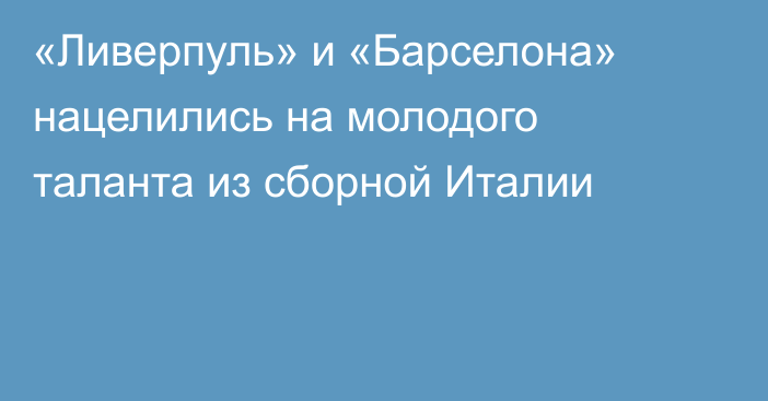 «Ливерпуль» и «Барселона» нацелились на молодого таланта из сборной Италии