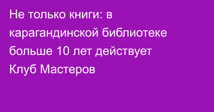 Не только книги: в карагандинской библиотеке больше 10 лет действует Клуб Мастеров