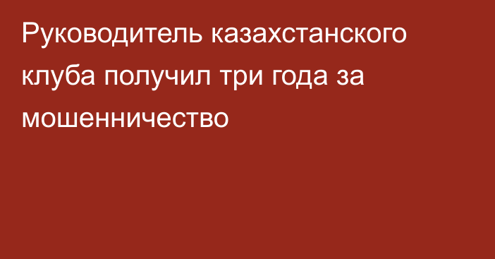 Руководитель казахстанского клуба получил три года за мошенничество